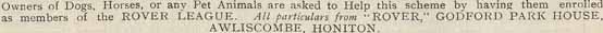 Onwers of Dogs, Horses, or any Pet Animals are asked to Help this Scheme by having them enrolled as members of the Rover League. All particulars from "Rover", Godford Park House, Awilscombe, Honition.